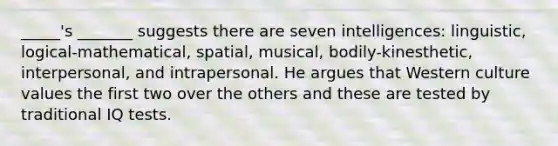 _____'s _______ suggests there are seven intelligences: linguistic, logical-mathematical, spatial, musical, bodily-kinesthetic, interpersonal, and intrapersonal. He argues that Western culture values the first two over the others and these are tested by traditional IQ tests.