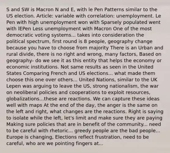 S and SW is Macron N and E, with le Pen Patterns similar to the US election. Article: variable with correlation: unemployment. Le Pen with high unemployment won with Sparsely populated went with lEPen Less unemployment with Macron One of the most democratic voting systems... takes into consideration the political spectrum, first round is 8 people, geography change because you have to choose from majority There is an Urban and rural divide, there is no right and wrong, many factors, Based on geography- do we see it as this entity that helps the economy or economic institutions. Not same results as seen in the United States Comparing French and US elections... what made them choose this one over others... United Nations, similar to the UK Lepen was arguing to leave the US, strong nationalism, the war on neoliberal policies and cooperations to exploit resources, globalizations...these are reactions. We can capture these ideas well with maps At the end of the day, the anger is the same on the left and right, what changes are the reactions. Right is saying to isolate while the left, let's limit and make sure they are paying Making sure policies that are in benefit of the community... need to be careful with rhetoric... greedy people are the bad people... Europe is changing, Elections reflect frustration, need to be careful, who are we pointing fingers at...