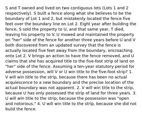 S and T owned and lived on two contiguous lots (Lots 1 and 2 respectively). S built a fence along what she believes to be the boundary of Lot 1 and 2, but mistakenly located the fence five feet over the boundary line on Lot 2. Eight year after building the fence, S sold the property to U, and that same year, T died, leaving his property to V. U mowed and maintained the property on "her" side of the fence for another three years before U and V both discovered from an updated survey that the fence is actually located five feet away from the boundary, encroaching onto Lot 2. V brings an action to have the fence removed, and U claims that she has acquired title to the five-foot strip of land on "her" side of the fence. Assuming a ten-year statutory period for adverse possession, will V or U win title to the five-foot strip? 1. V will win title to the strip, because there has been no actual acquiescence to a new boundary and the precise location of the actual boundary was not apparent. 2. V will win title to the strip, because U has only possessed the strip of land for three years. 3. U will win title to the strip, because the possession was "open and notorious." 4. U will win title to the strip, because she did not build the fence.