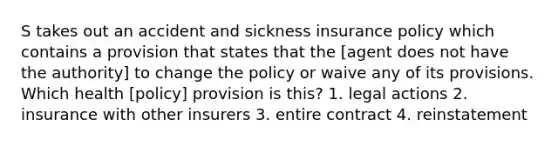 S takes out an accident and sickness insurance policy which contains a provision that states that the [agent does not have the authority] to change the policy or waive any of its provisions. Which health [policy] provision is this? 1. legal actions 2. insurance with other insurers 3. entire contract 4. reinstatement