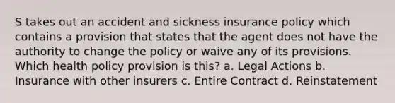 S takes out an accident and sickness insurance policy which contains a provision that states that the agent does not have the authority to change the policy or waive any of its provisions. Which health policy provision is this? a. Legal Actions b. Insurance with other insurers c. Entire Contract d. Reinstatement