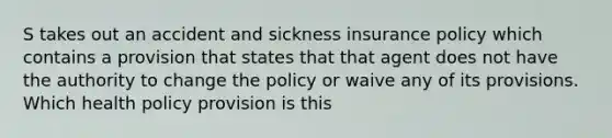 S takes out an accident and sickness insurance policy which contains a provision that states that that agent does not have the authority to change the policy or waive any of its provisions. Which health policy provision is this