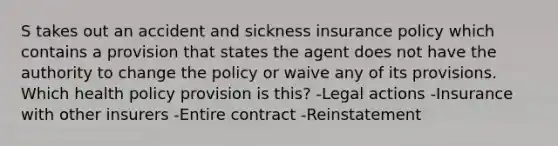 S takes out an accident and sickness insurance policy which contains a provision that states the agent does not have the authority to change the policy or waive any of its provisions. Which health policy provision is this? -Legal actions -Insurance with other insurers -Entire contract -Reinstatement