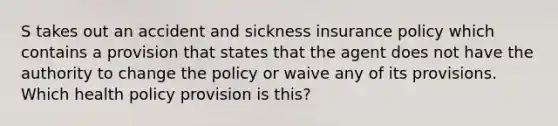 S takes out an accident and sickness insurance policy which contains a provision that states that the agent does not have the authority to change the policy or waive any of its provisions. Which health policy provision is this?