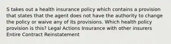 S takes out a health insurance policy which contains a provision that states that the agent does not have the authority to change the policy or waive any of its provisions. Which health policy provision is this? Legal Actions Insurance with other insurers Entire Contract Reinstatement