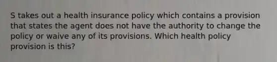 S takes out a health insurance policy which contains a provision that states the agent does not have the authority to change the policy or waive any of its provisions. Which health policy provision is this?