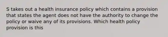 S takes out a health insurance policy which contains a provision that states the agent does not have the authority to change the policy or waive any of its provisions. Which health policy provision is this