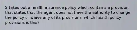 S takes out a health insurance policy which contains a provision that states that the agent does not have the authority to change the policy or waive any of its provisions. which health policy provisions is this?