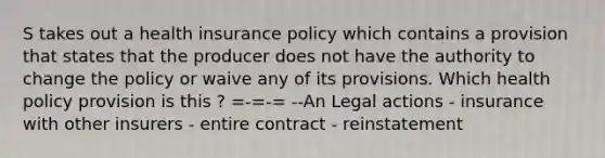 S takes out a health insurance policy which contains a provision that states that the producer does not have the authority to change the policy or waive any of its provisions. Which health policy provision is this ? =-=-= --An Legal actions - insurance with other insurers - entire contract - reinstatement