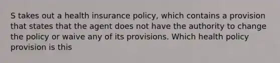 S takes out a health insurance policy, which contains a provision that states that the agent does not have the authority to change the policy or waive any of its provisions. Which health policy provision is this