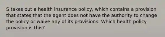 S takes out a health insurance policy, which contains a provision that states that the agent does not have the authority to change the policy or waive any of its provisions. Which health policy provision is this?