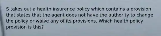 S takes out a health insurance policy which contains a provision that states that the agent does not have the authority to change the policy or waive any of its provisions. Which health policy provision is this?