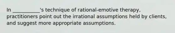 In ___________'s technique of rational-emotive therapy, practitioners point out the irrational assumptions held by clients, and suggest more appropriate assumptions.