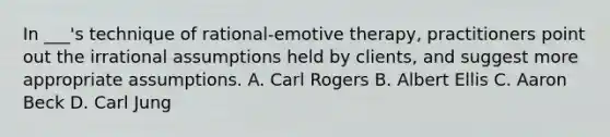 In ___'s technique of rational-emotive therapy, practitioners point out the irrational assumptions held by clients, and suggest more appropriate assumptions. A. Carl Rogers B. Albert Ellis C. Aaron Beck D. Carl Jung