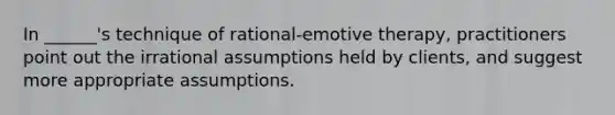 In ______'s technique of rational-emotive therapy, practitioners point out the irrational assumptions held by clients, and suggest more appropriate assumptions.