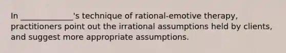 In _____________'s technique of rational-emotive therapy, practitioners point out the irrational assumptions held by clients, and suggest more appropriate assumptions.