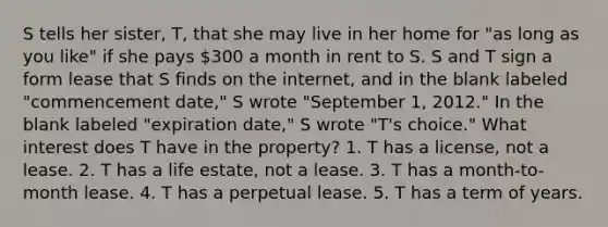 S tells her sister, T, that she may live in her home for "as long as you like" if she pays 300 a month in rent to S. S and T sign a form lease that S finds on the internet, and in the blank labeled "commencement date," S wrote "September 1, 2012." In the blank labeled "expiration date," S wrote "T's choice." What interest does T have in the property? 1. T has a license, not a lease. 2. T has a life estate, not a lease. 3. T has a month-to-month lease. 4. T has a perpetual lease. 5. T has a term of years.