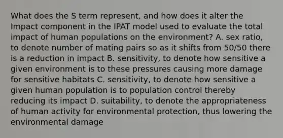 What does the S term represent, and how does it alter the Impact component in the IPAT model used to evaluate the total impact of human populations on the environment? A. sex ratio, to denote number of mating pairs so as it shifts from 50/50 there is a reduction in impact B. sensitivity, to denote how sensitive a given environment is to these pressures causing more damage for sensitive habitats C. sensitivity, to denote how sensitive a given human population is to population control thereby reducing its impact D. suitability, to denote the appropriateness of human activity for environmental protection, thus lowering the environmental damage