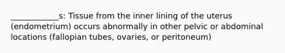 ____________s: Tissue from the inner lining of the uterus (endometrium) occurs abnormally in other pelvic or abdominal locations (fallopian tubes, ovaries, or peritoneum)