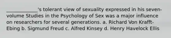 _____________'s tolerant view of sexuality expressed in his seven-volume Studies in the Psychology of Sex was a major influence on researchers for several generations. a. Richard Von Krafft-Ebing b. Sigmund Freud c. Alfred Kinsey d. Henry Havelock Ellis