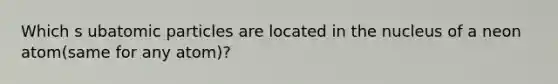 Which s ubatomic particles are located in the nucleus of a neon atom(same for any atom)?