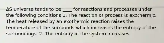 ∆S universe tends to be ____ for reactions and processes under the following conditions 1. The reaction or process is exothermic. The heat released by an exothermic reaction raises the temperature of the surrounds which increases the entropy of the surroundings. 2. The entropy of the system increases.