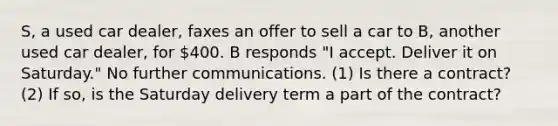 S, a used car dealer, faxes an offer to sell a car to B, another used car dealer, for 400. B responds "I accept. Deliver it on Saturday." No further communications. (1) Is there a contract? (2) If so, is the Saturday delivery term a part of the contract?