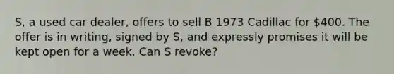 S, a used car dealer, offers to sell B 1973 Cadillac for 400. The offer is in writing, signed by S, and expressly promises it will be kept open for a week. Can S revoke?