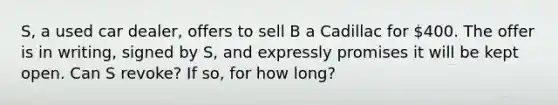 S, a used car dealer, offers to sell B a Cadillac for 400. The offer is in writing, signed by S, and expressly promises it will be kept open. Can S revoke? If so, for how long?