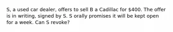 S, a used car dealer, offers to sell B a Cadillac for 400. The offer is in writing, signed by S. S orally promises it will be kept open for a week. Can S revoke?