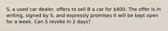 S, a used car dealer, offers to sell B a car for 400. The offer is in writing, signed by S, and expressly promises it will be kept open for a week. Can S revoke in 2 days?