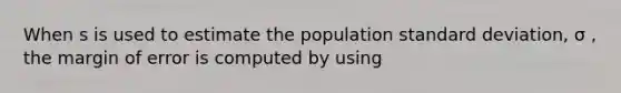 When s is used to estimate the population standard deviation, σ , the margin of error is computed by using