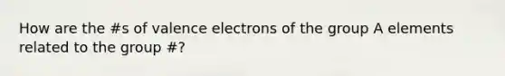 How are the #s of valence electrons of the group A elements related to the group #?