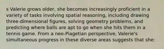 s Valerie grows older, she becomes increasingly proficient in a variety of tasks involving spatial reasoning, including drawing three-dimensional figures, solving geometry problems, and predicting where balls are apt to go when she hits them in a tennis game. From a neo-Piagetian perspective, Valerie's simultaneous progress in these diverse areas suggests that she: