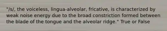 "/s/, the voiceless, lingua-alveolar, fricative, is characterized by weak noise energy due to the broad constriction formed between the blade of the tongue and the alveolar ridge." True or False