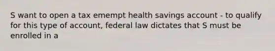 S want to open a tax emempt health savings account - to qualify for this type of account, federal law dictates that S must be enrolled in a