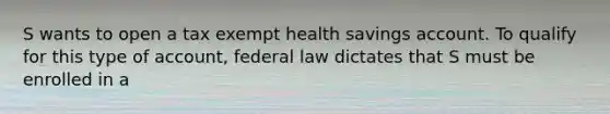 S wants to open a tax exempt health savings account. To qualify for this type of account, federal law dictates that S must be enrolled in a