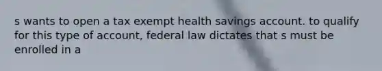 s wants to open a tax exempt health savings account. to qualify for this type of account, federal law dictates that s must be enrolled in a