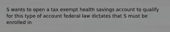 S wants to open a tax exempt health savings account to qualify for this type of account federal law dictates that S must be enrolled in