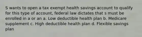 S wants to open a tax exempt health savings account to qualify for this type of account, federal law dictates that s must be enrolled in a or an a. Low deductible health plan b. Medicare supplement c. High deductible health plan d. Flexible savings plan