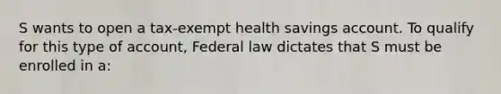 S wants to open a tax-exempt health savings account. To qualify for this type of account, Federal law dictates that S must be enrolled in a: