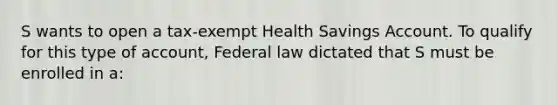 S wants to open a tax-exempt Health Savings Account. To qualify for this type of account, Federal law dictated that S must be enrolled in a: