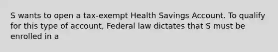 S wants to open a tax-exempt Health Savings Account. To qualify for this type of account, Federal law dictates that S must be enrolled in a