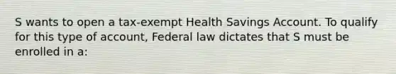 S wants to open a tax-exempt Health Savings Account. To qualify for this type of account, Federal law dictates that S must be enrolled in a: