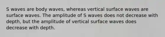 S waves are body waves, whereas vertical surface waves are surface waves. The amplitude of S waves does not decrease with depth, but the amplitude of vertical surface waves does decrease with depth.