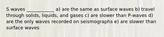 S waves ____________ a) are the same as surface waves b) travel through solids, liquids, and gases c) are slower than P-waves d) are the only waves recorded on seismographs e) are slower than surface waves