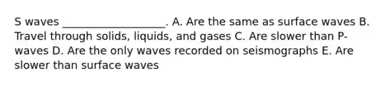 S waves ___________________. A. Are the same as surface waves B. Travel through solids, liquids, and gases C. Are slower than P-waves D. Are the only waves recorded on seismographs E. Are slower than surface waves