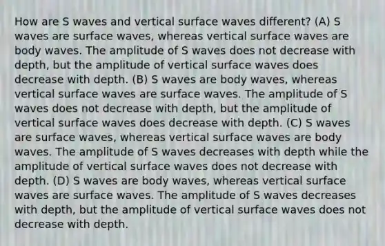 How are S waves and vertical surface waves different? (A) S waves are surface waves, whereas vertical surface waves are body waves. The amplitude of S waves does not decrease with depth, but the amplitude of vertical surface waves does decrease with depth. (B) S waves are body waves, whereas vertical surface waves are surface waves. The amplitude of S waves does not decrease with depth, but the amplitude of vertical surface waves does decrease with depth. (C) S waves are surface waves, whereas vertical surface waves are body waves. The amplitude of S waves decreases with depth while the amplitude of vertical surface waves does not decrease with depth. (D) S waves are body waves, whereas vertical surface waves are surface waves. The amplitude of S waves decreases with depth, but the amplitude of vertical surface waves does not decrease with depth.