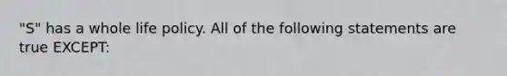 "S" has a whole life policy. All of the following statements are true EXCEPT: