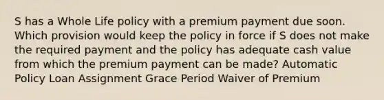 S has a Whole Life policy with a premium payment due soon. Which provision would keep the policy in force if S does not make the required payment and the policy has adequate cash value from which the premium payment can be made? Automatic Policy Loan Assignment Grace Period Waiver of Premium